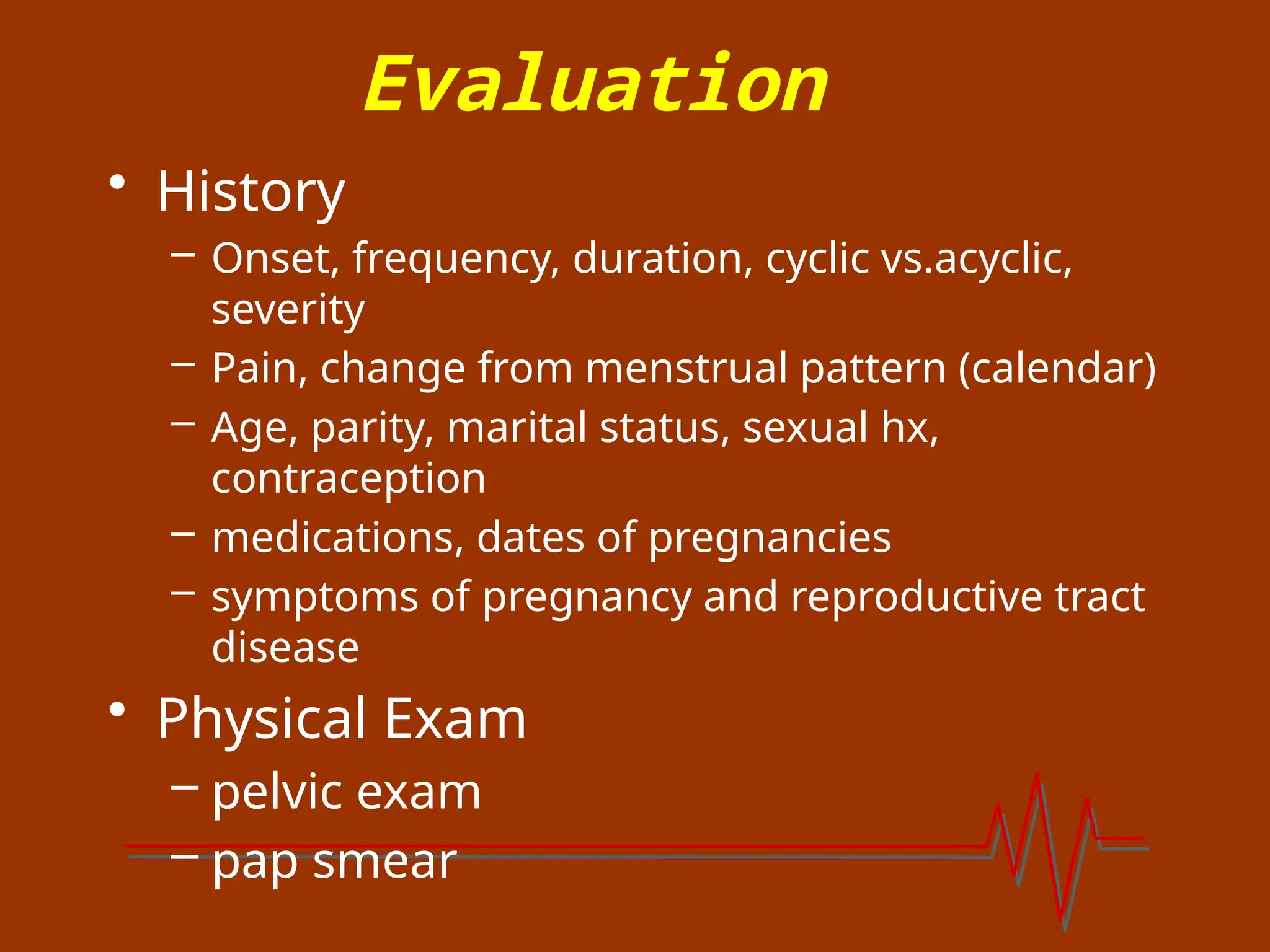 Evaluation
• History
– Onset, frequency, duration, cyclic vs.acyclic,
severity
– Pain, change from menstrual pattern (calendar)
– Age, parity, marital status, sexual hx,
contraception
– medications, dates of pregnancies
– symptoms of pregnancy and reproductive tract
disease
• Physical Exam
– pelvic exam
– pap smear
 