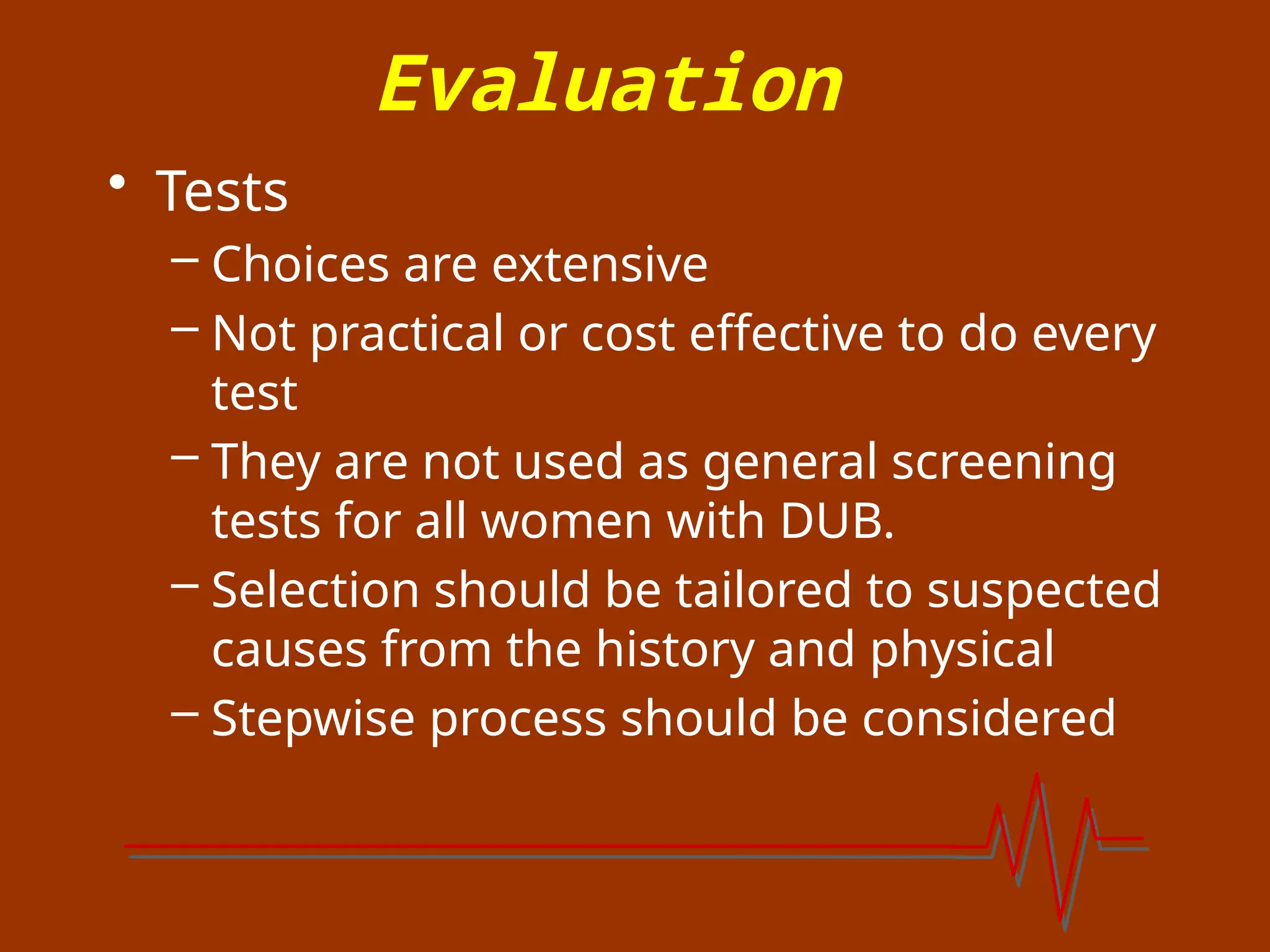 Evaluation
• Tests
– Choices are extensive
– Not practical or cost effective to do every
test
– They are not used as general screening
tests for all women with DUB.
– Selection should be tailored to suspected
causes from the history and physical
– Stepwise process should be considered
 