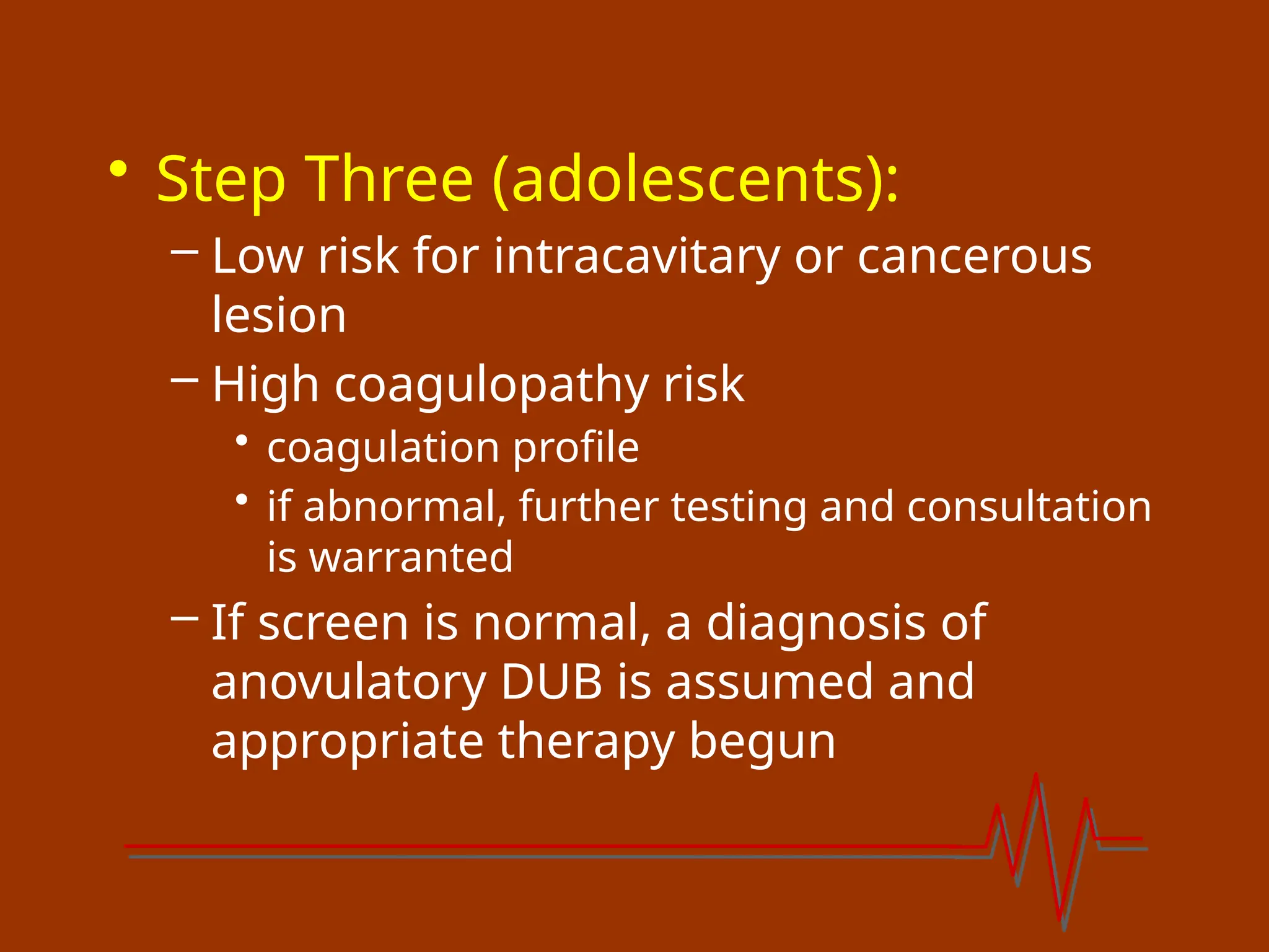 • Step Three (adolescents):
– Low risk for intracavitary or cancerous
lesion
– High coagulopathy risk
• coagulation profile
• if abnormal, further testing and consultation
is warranted
– If screen is normal, a diagnosis of
anovulatory DUB is assumed and
appropriate therapy begun
 