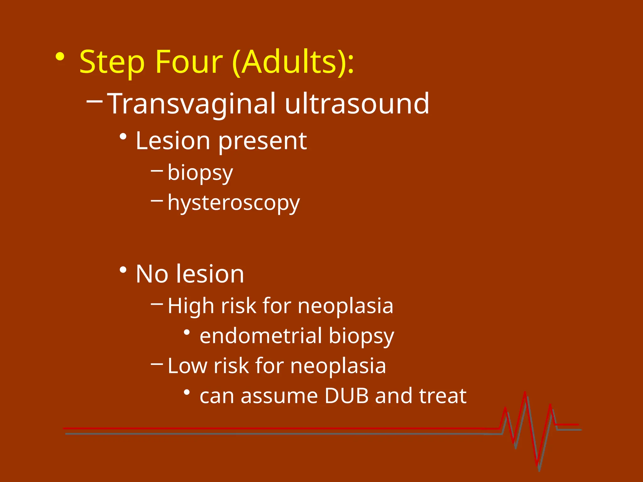 • Step Four (Adults):
–Transvaginal ultrasound
• Lesion present
– biopsy
– hysteroscopy
• No lesion
– High risk for neoplasia
• endometrial biopsy
– Low risk for neoplasia
• can assume DUB and treat
 
