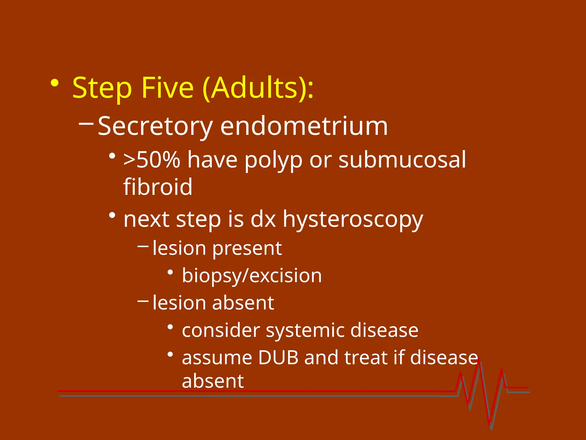 • Step Five (Adults):
–Secretory endometrium
• >50% have polyp or submucosal
fibroid
• next step is dx hysteroscopy
– lesion present
• biopsy/excision
– lesion absent
• consider systemic disease
• assume DUB and treat if disease
absent
 