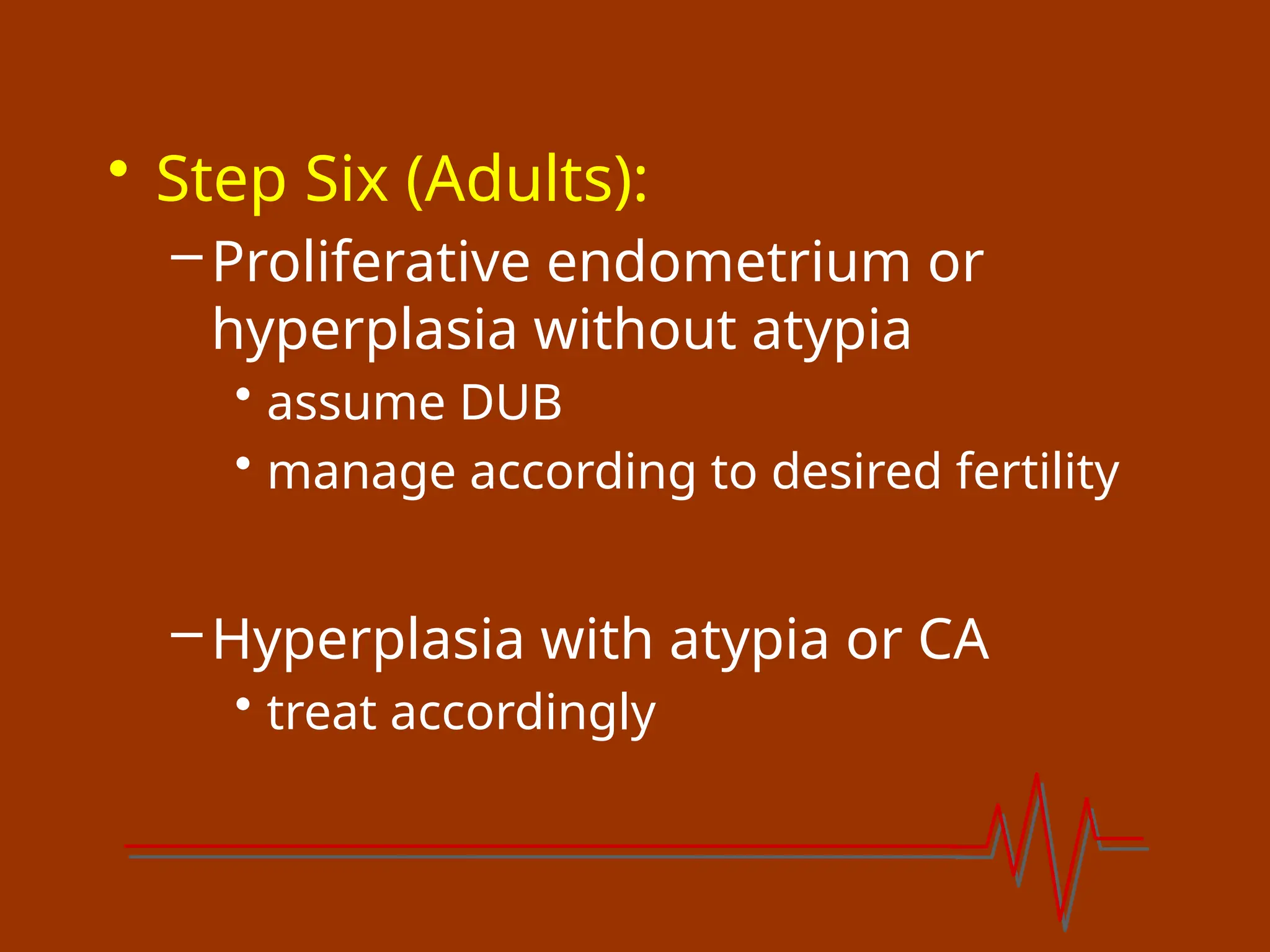 • Step Six (Adults):
–Proliferative endometrium or
hyperplasia without atypia
• assume DUB
• manage according to desired fertility
–Hyperplasia with atypia or CA
• treat accordingly
 