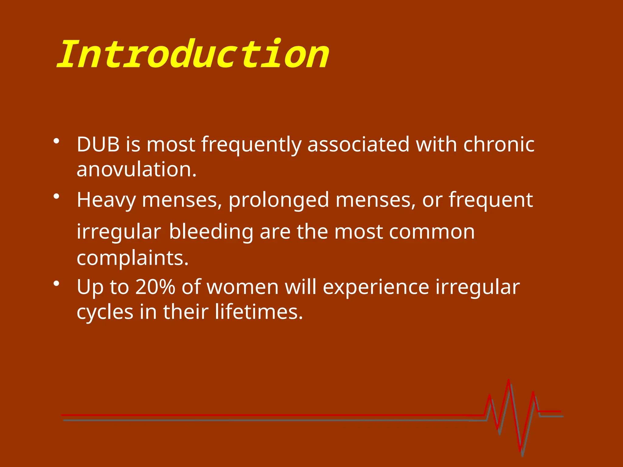 Introduction
• DUB is most frequently associated with chronic
anovulation.
• Heavy menses, prolonged menses, or frequent
irregular bleeding are the most common
complaints.
• Up to 20% of women will experience irregular
cycles in their lifetimes.
 