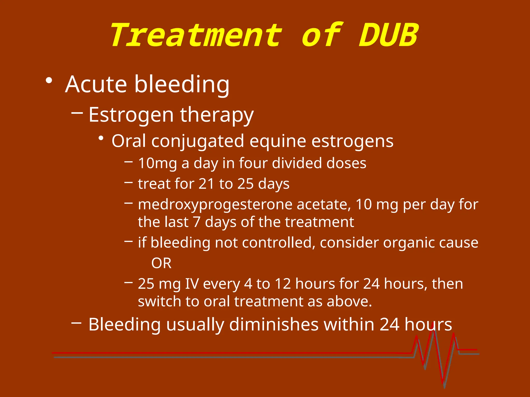 Treatment of DUB
• Acute bleeding
– Estrogen therapy
• Oral conjugated equine estrogens
– 10mg a day in four divided doses
– treat for 21 to 25 days
– medroxyprogesterone acetate, 10 mg per day for
the last 7 days of the treatment
– if bleeding not controlled, consider organic cause
OR
– 25 mg IV every 4 to 12 hours for 24 hours, then
switch to oral treatment as above.
– Bleeding usually diminishes within 24 hours
 