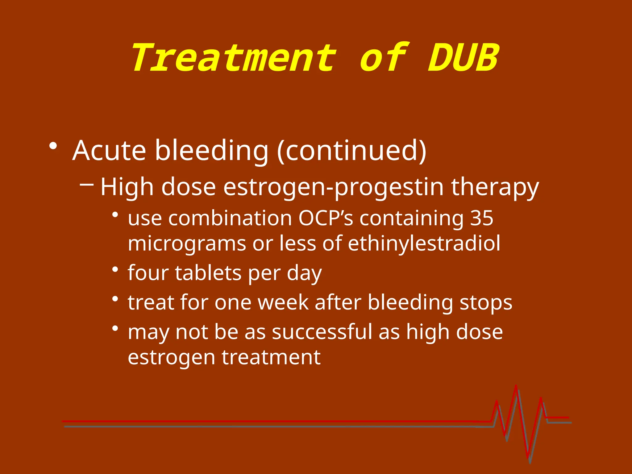 Treatment of DUB
• Acute bleeding (continued)
– High dose estrogen-progestin therapy
• use combination OCP’s containing 35
micrograms or less of ethinylestradiol
• four tablets per day
• treat for one week after bleeding stops
• may not be as successful as high dose
estrogen treatment
 