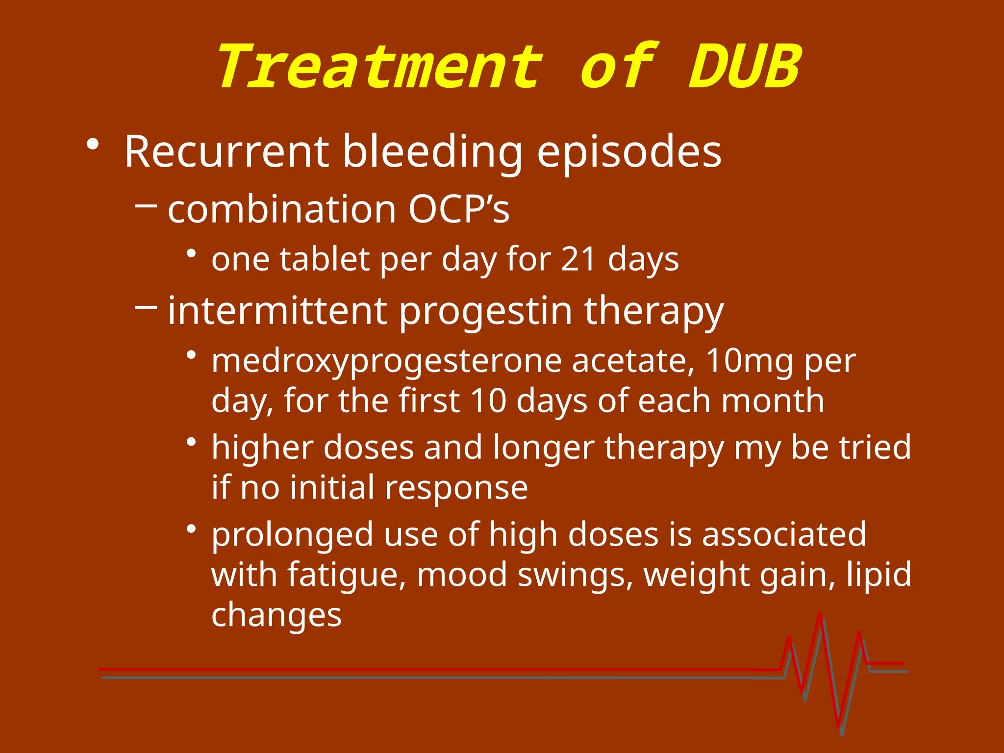 Treatment of DUB
• Recurrent bleeding episodes
– combination OCP’s
• one tablet per day for 21 days
– intermittent progestin therapy
• medroxyprogesterone acetate, 10mg per
day, for the first 10 days of each month
• higher doses and longer therapy my be tried
if no initial response
• prolonged use of high doses is associated
with fatigue, mood swings, weight gain, lipid
changes
 