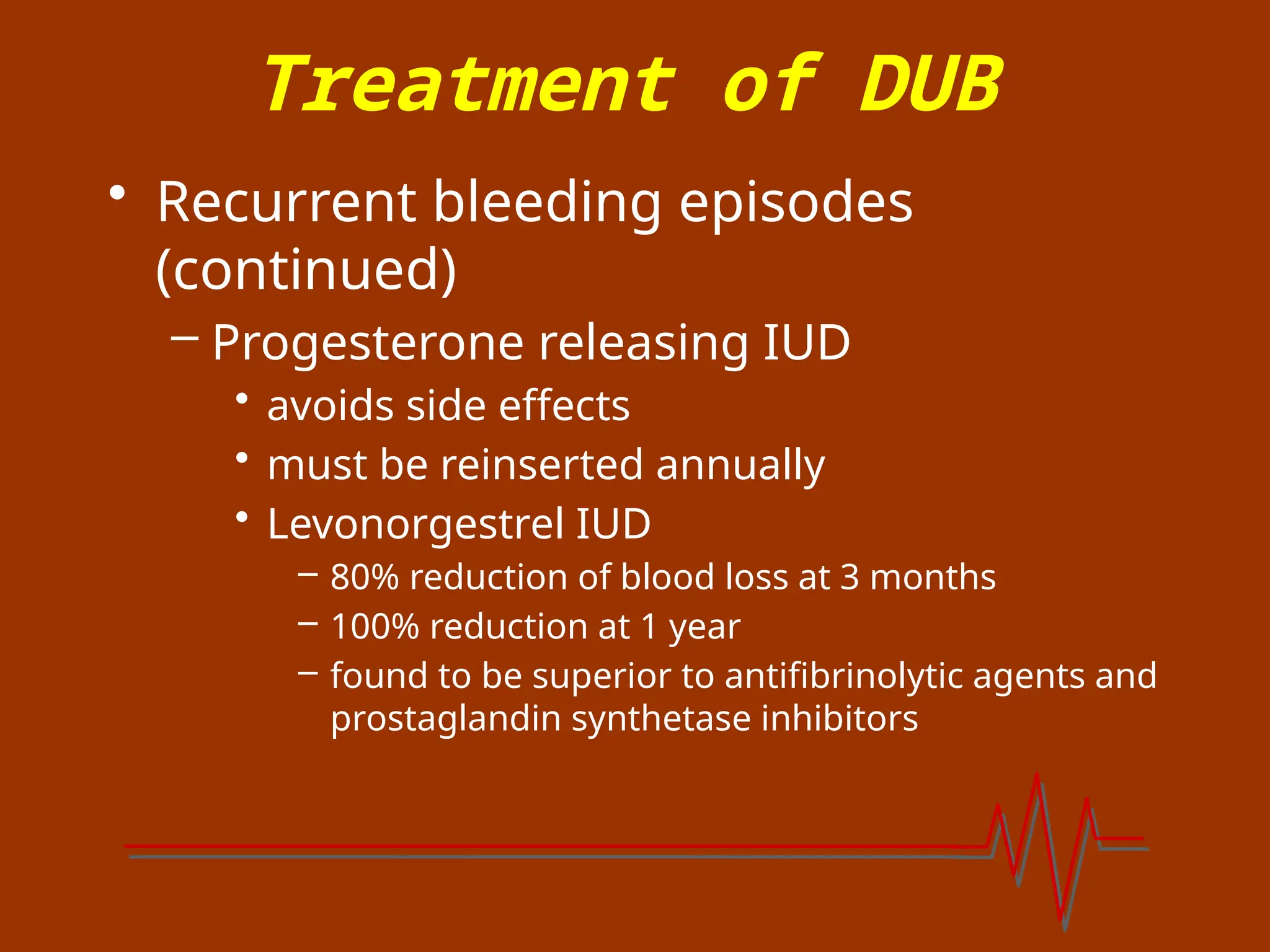 Treatment of DUB
• Recurrent bleeding episodes
(continued)
– Progesterone releasing IUD
• avoids side effects
• must be reinserted annually
• Levonorgestrel IUD
– 80% reduction of blood loss at 3 months
– 100% reduction at 1 year
– found to be superior to antifibrinolytic agents and
prostaglandin synthetase inhibitors
 