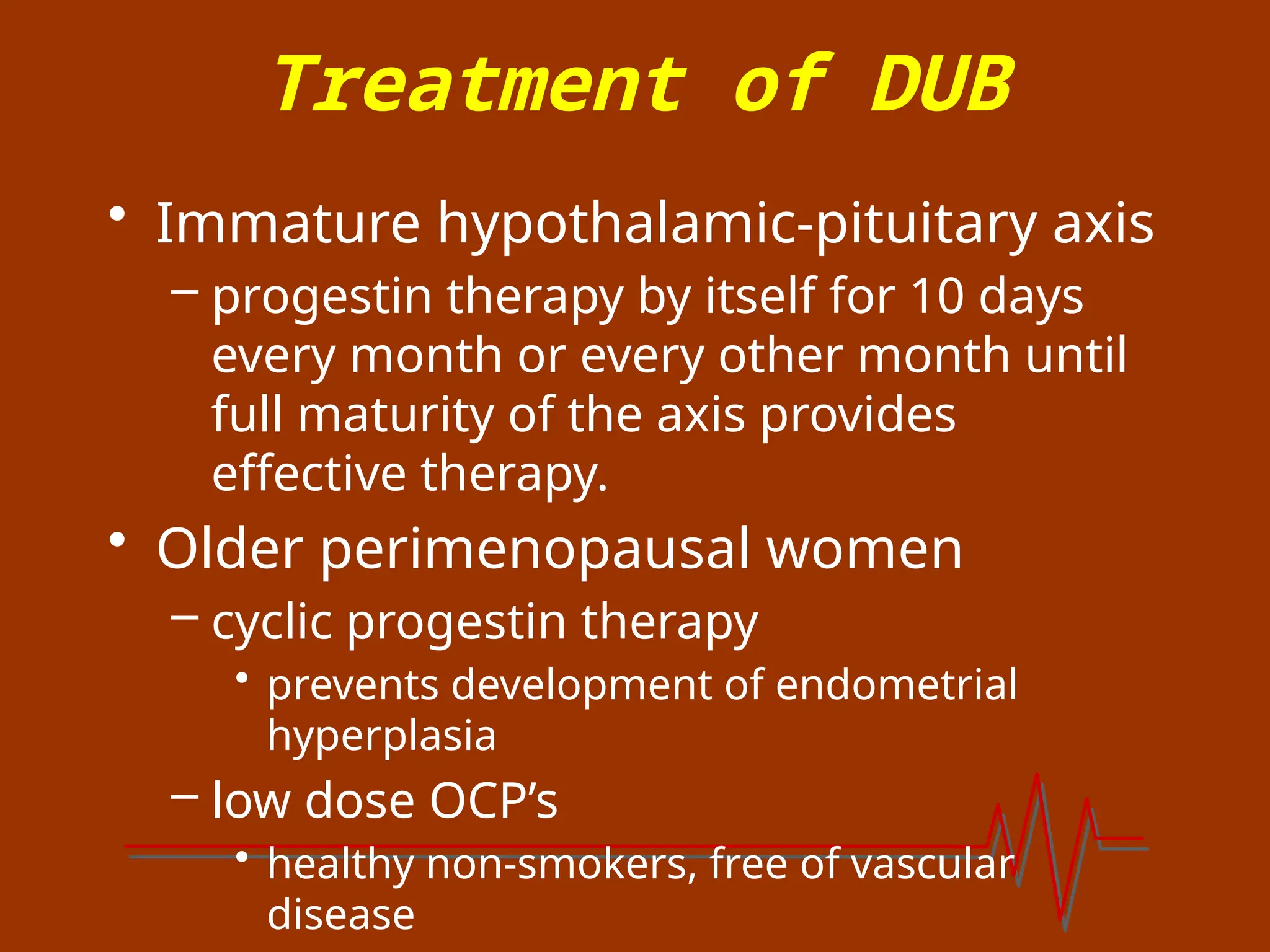 Treatment of DUB
• Immature hypothalamic-pituitary axis
– progestin therapy by itself for 10 days
every month or every other month until
full maturity of the axis provides
effective therapy.
• Older perimenopausal women
– cyclic progestin therapy
• prevents development of endometrial
hyperplasia
– low dose OCP’s
• healthy non-smokers, free of vascular
disease
 