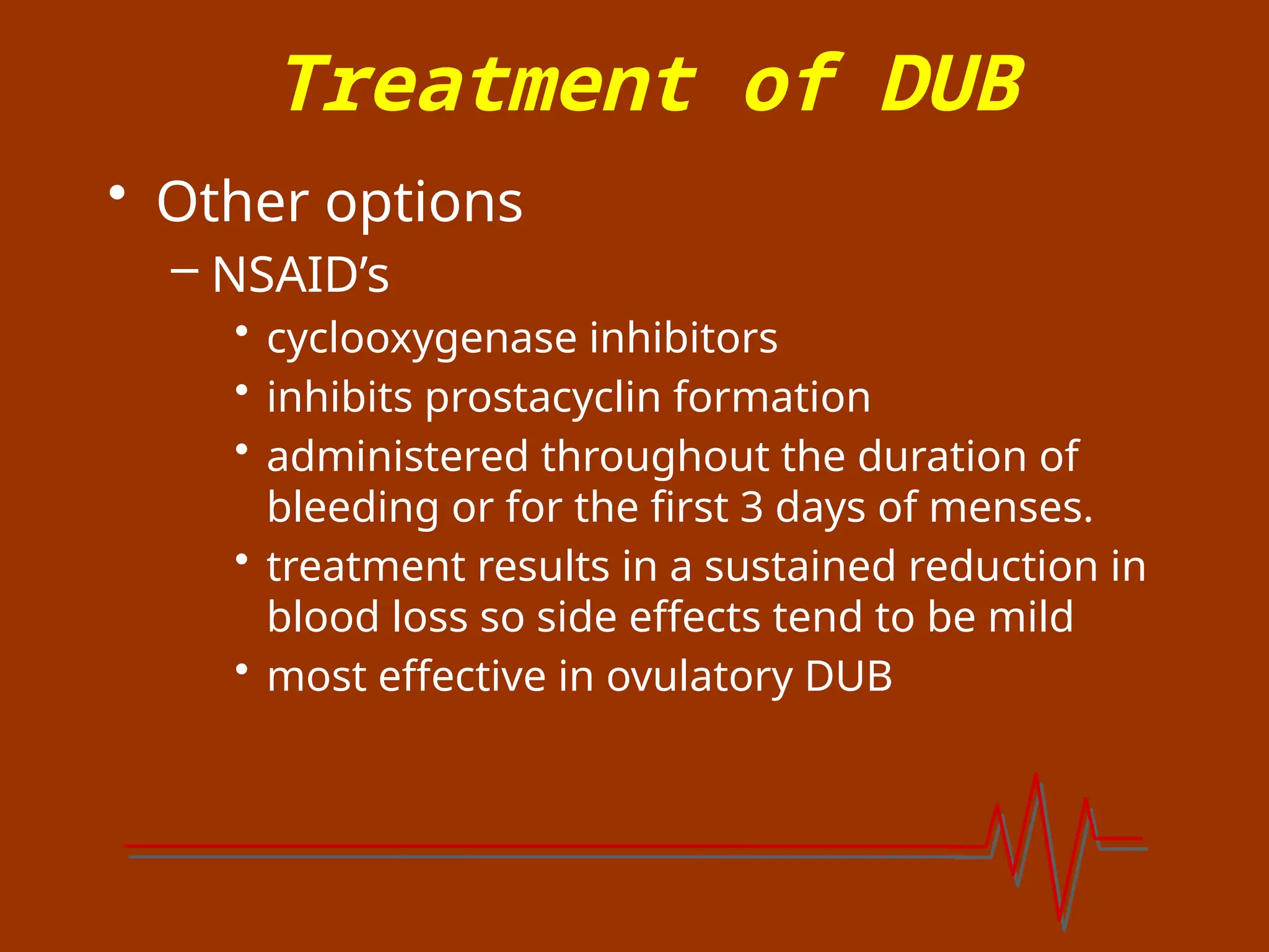 Treatment of DUB
• Other options
– NSAID’s
• cyclooxygenase inhibitors
• inhibits prostacyclin formation
• administered throughout the duration of
bleeding or for the first 3 days of menses.
• treatment results in a sustained reduction in
blood loss so side effects tend to be mild
• most effective in ovulatory DUB
 