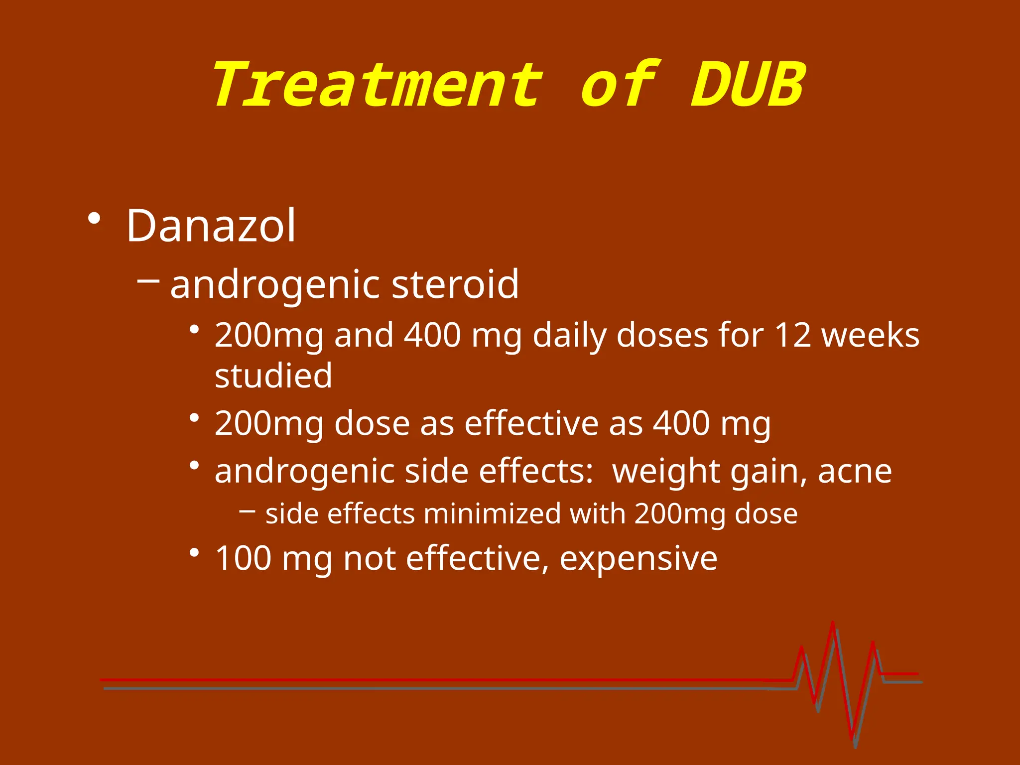 Treatment of DUB
• Danazol
– androgenic steroid
• 200mg and 400 mg daily doses for 12 weeks
studied
• 200mg dose as effective as 400 mg
• androgenic side effects: weight gain, acne
– side effects minimized with 200mg dose
• 100 mg not effective, expensive
 