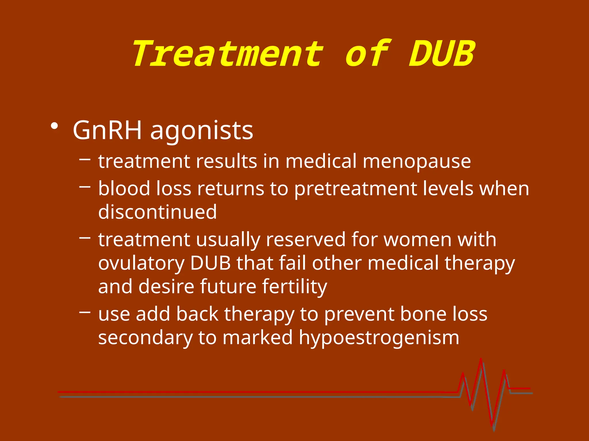 Treatment of DUB
• GnRH agonists
– treatment results in medical menopause
– blood loss returns to pretreatment levels when
discontinued
– treatment usually reserved for women with
ovulatory DUB that fail other medical therapy
and desire future fertility
– use add back therapy to prevent bone loss
secondary to marked hypoestrogenism
 