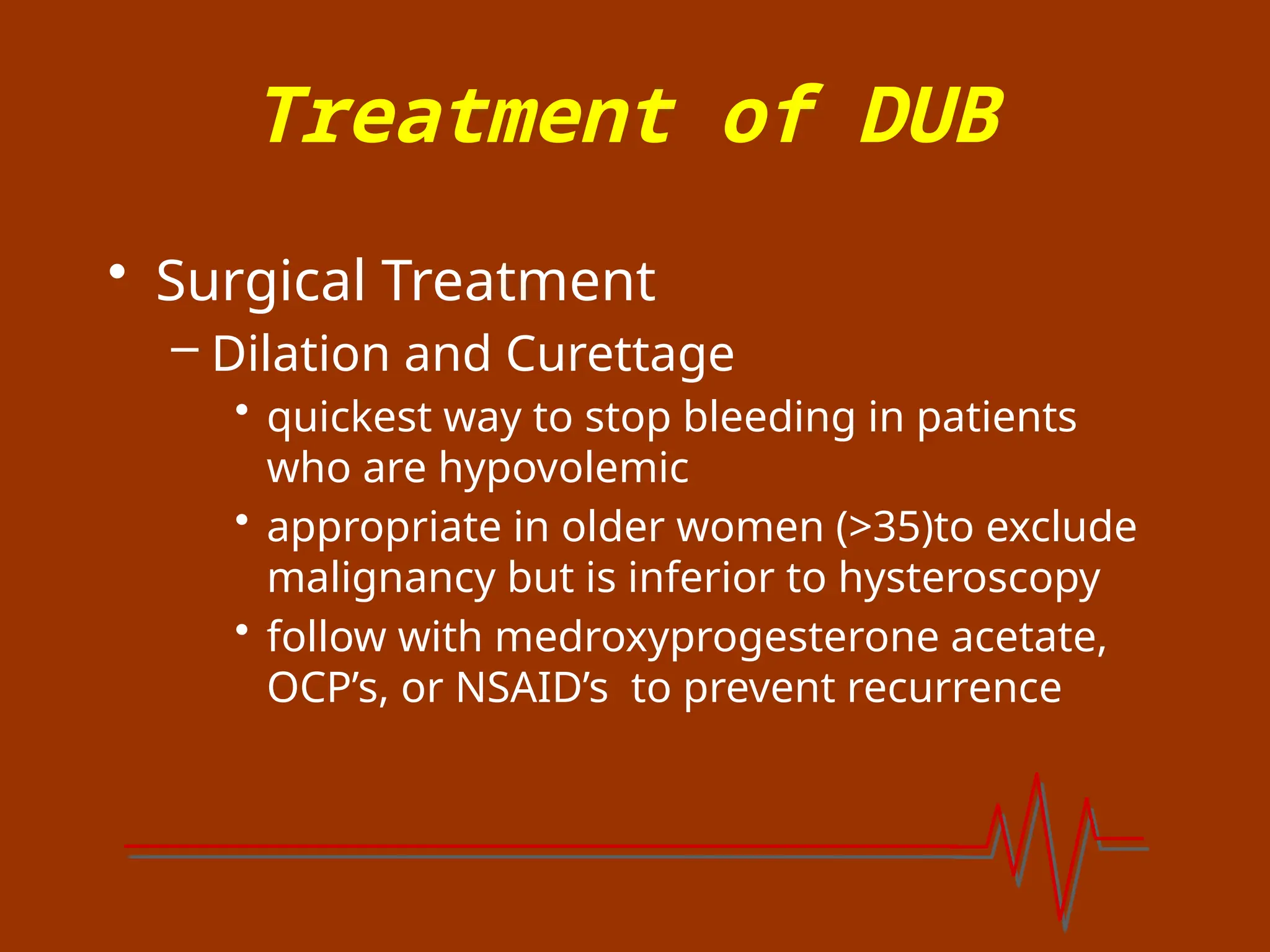 Treatment of DUB
• Surgical Treatment
– Dilation and Curettage
• quickest way to stop bleeding in patients
who are hypovolemic
• appropriate in older women (>35)to exclude
malignancy but is inferior to hysteroscopy
• follow with medroxyprogesterone acetate,
OCP’s, or NSAID’s to prevent recurrence
 