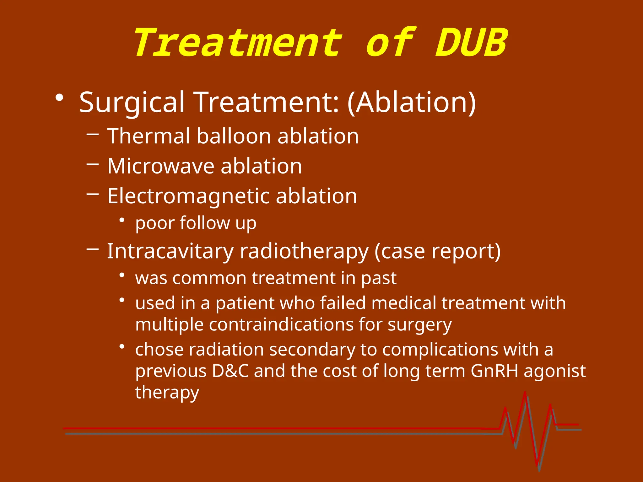 Treatment of DUB
• Surgical Treatment: (Ablation)
– Thermal balloon ablation
– Microwave ablation
– Electromagnetic ablation
• poor follow up
– Intracavitary radiotherapy (case report)
• was common treatment in past
• used in a patient who failed medical treatment with
multiple contraindications for surgery
• chose radiation secondary to complications with a
previous D&C and the cost of long term GnRH agonist
therapy
 