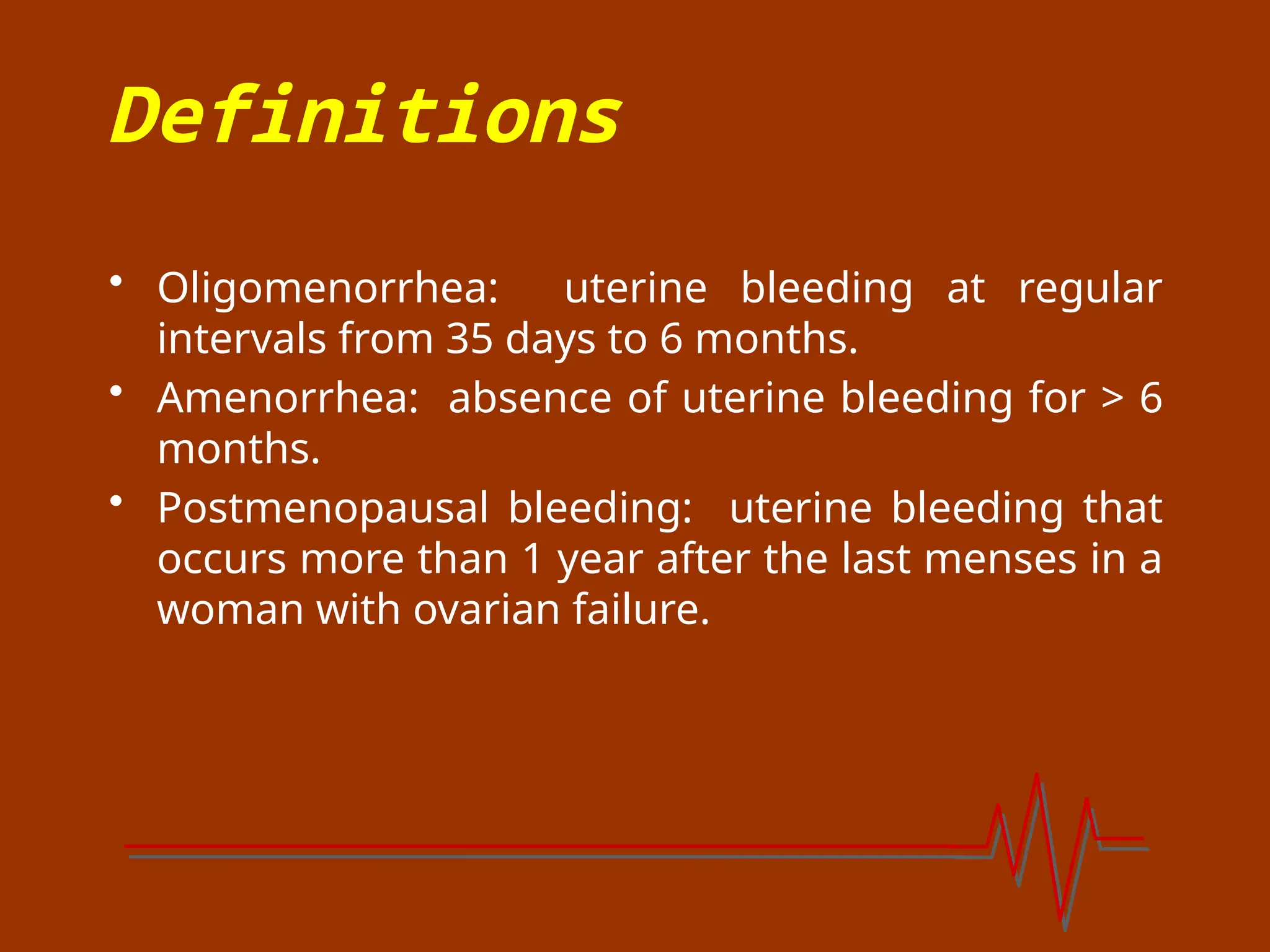 Definitions
• Oligomenorrhea: uterine bleeding at regular
intervals from 35 days to 6 months.
• Amenorrhea: absence of uterine bleeding for > 6
months.
• Postmenopausal bleeding: uterine bleeding that
occurs more than 1 year after the last menses in a
woman with ovarian failure.
 