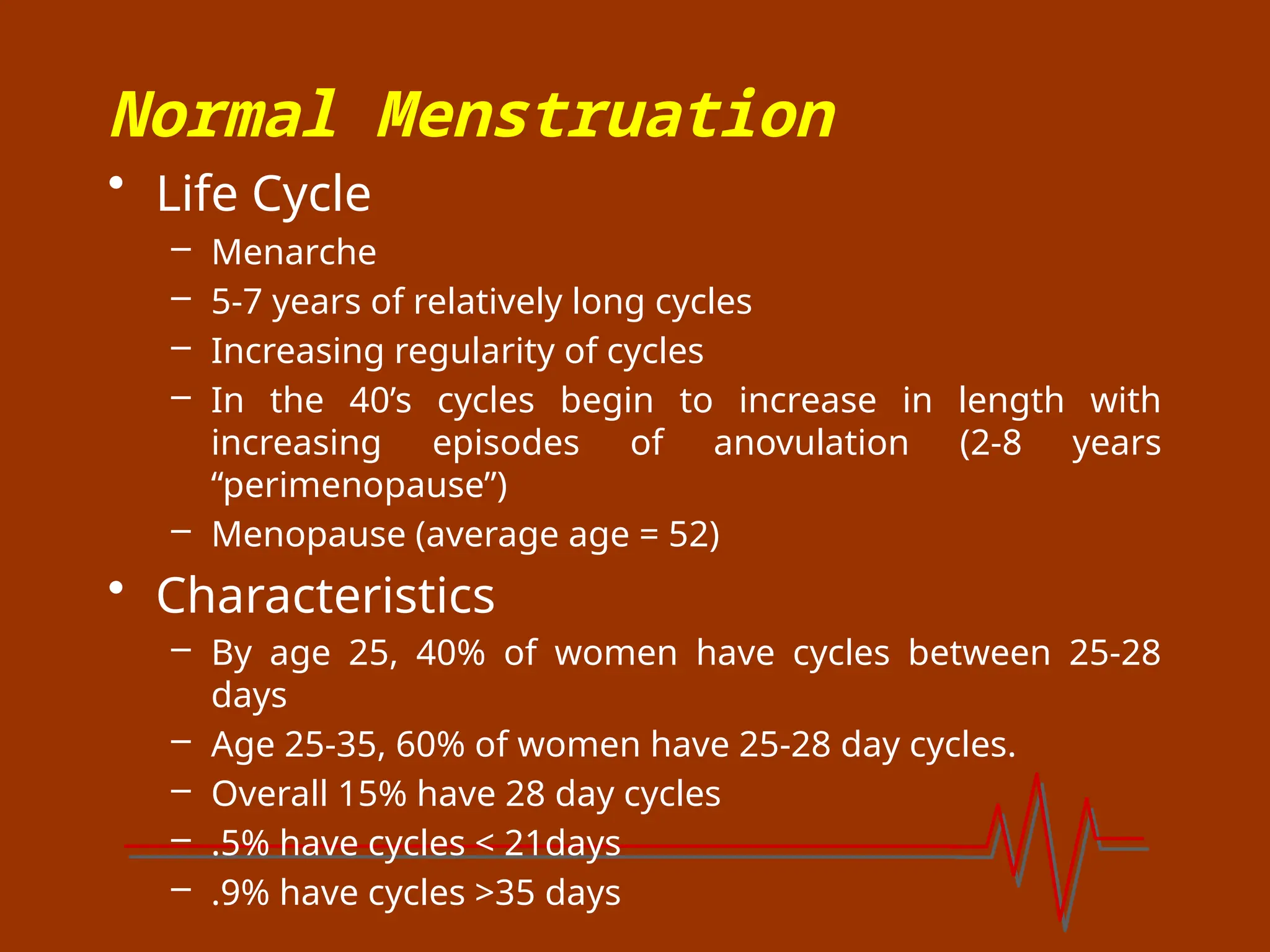 Normal Menstruation
• Life Cycle
– Menarche
– 5-7 years of relatively long cycles
– Increasing regularity of cycles
– In the 40’s cycles begin to increase in length with
increasing episodes of anovulation (2-8 years
“perimenopause”)
– Menopause (average age = 52)
• Characteristics
– By age 25, 40% of women have cycles between 25-28
days
– Age 25-35, 60% of women have 25-28 day cycles.
– Overall 15% have 28 day cycles
– .5% have cycles < 21days
– .9% have cycles >35 days
 