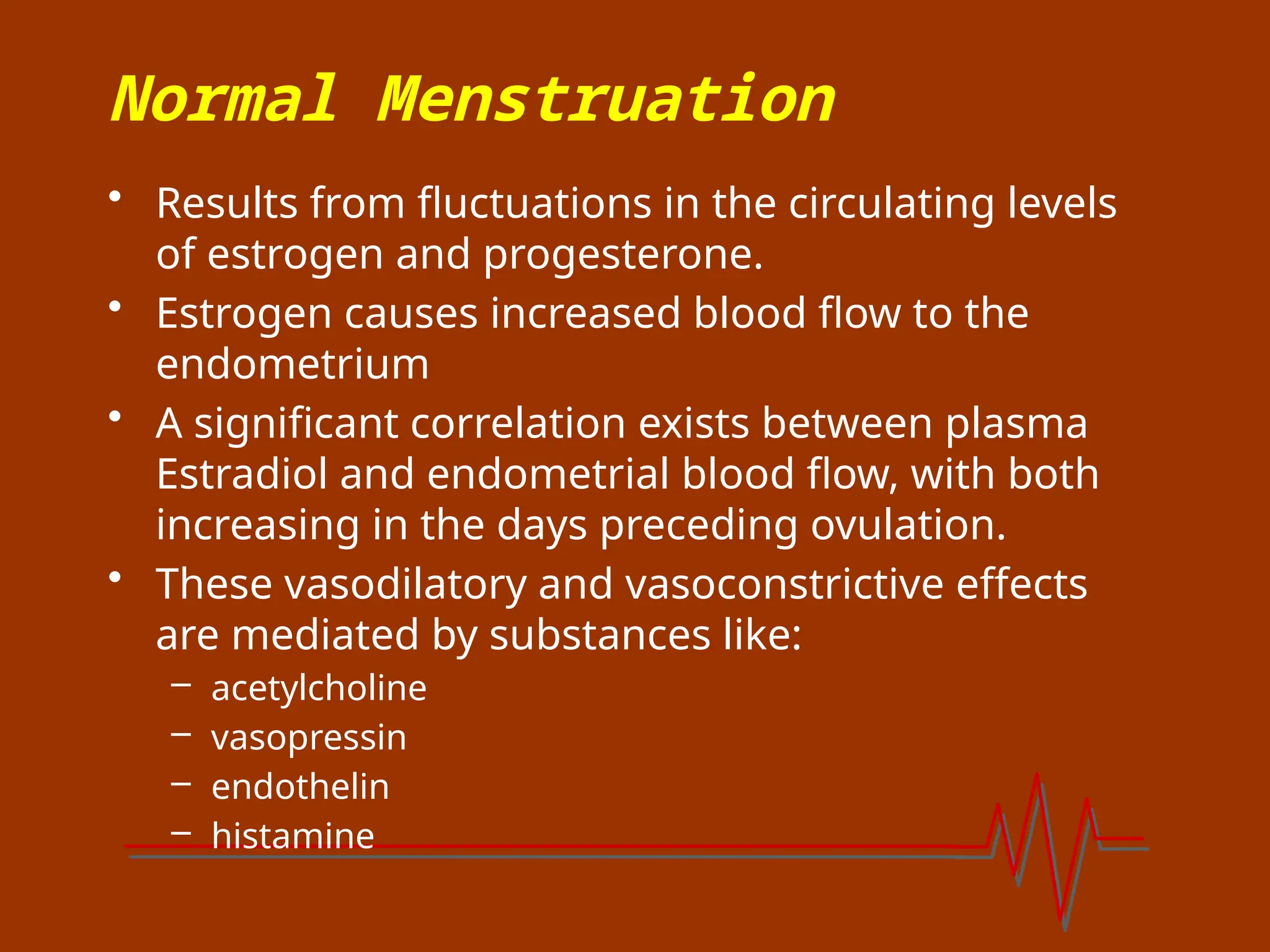 Normal Menstruation
• Results from fluctuations in the circulating levels
of estrogen and progesterone.
• Estrogen causes increased blood flow to the
endometrium
• A significant correlation exists between plasma
Estradiol and endometrial blood flow, with both
increasing in the days preceding ovulation.
• These vasodilatory and vasoconstrictive effects
are mediated by substances like:
– acetylcholine
– vasopressin
– endothelin
– histamine
 
