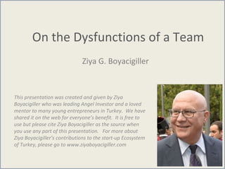On the Dysfunctions of a Team
Ziya G. Boyacigiller
This presentation was created and given by Ziya
Boyacigiller who was leading Angel Investor and a loved
mentor to many young entrepreneurs in Turkey. We have
shared it on the web for everyone’s benefit. It is free to
use but please cite Ziya Boyacigiller as the source when
you use any part of this presentation. For more about
Ziya Boyacigiller’s contributions to the start-up Ecosystem
of Turkey, please go to www.ziyaboyacigiller.com
 