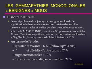 Histoire naturelle Le suivi prolongé de sujets ayant une Ig monoclonale de signification indéterminée montre que certaine d'entre elles peuvent rester stables et isolées pendant de nombreuses années . suivi de la MAYO CLINIC portant sur 241 personnes pendant 0 à 39 ans . Chez tous les patients, le taux du composé monoclonal est < 30 g/l et la plasmocytose médullaire inférieure à 10 % Au terme de l'étude : Ig stable et vivants :  6 %  (follow-up=33 ans) "  et décédés d'autre cause : 57 %  augmentation isolée :  10 % transformation maligne ou amylose : 27 % LES  GAMMAPATHIES  MONOCLONALES  « BENIGNES » MGUS Ch. FOUSSARD 