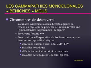 LES GAMMAPATHIES MONOCLONALES  « BENIGNES » MGUS Circonstances de découverte aucun des symptomes osseux, hématologiques ou rénaux du myélome ne peut, par définition, révéler une  Ig monoclonales "apparemment bénignes"  découverte fortuite +++ découverte lors d'exploration d'affections connues pour favoriser son apparition : 4 types infections  surtout virus : sida, CMV, EBV maladies hépatiques déficits immunitaires primitifs ou acquis maladies systémiques : Gougerot-Sjögren Ch. FOUSSARD 