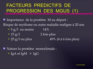FACTEURS  PREDICTIFS  DE  PROGRESSION  DES  MGUS  (1) Importance  de la protéïne  M au départ :  Risque de myélome ou autre maladie maligne à 20 ans  5 g/l  ou moins  14% 15 g/l 2 fois plus 25 g/l ou plus 49% (4 à 6 fois plus) Nature la protéïne  monoclonale : IgA et IgM  >  IgG Ch. FOUSSARD 