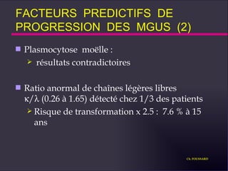 FACTEURS  PREDICTIFS  DE  PROGRESSION  DES  MGUS  (2) Plasmocytose  moëlle : résultats contradictoires Ratio anormal de chaînes légères libres   /  (0.26 à 1.65) détecté chez 1/3 des patients Risque de transformation x 2.5 :  7.6 % à 15 ans  Ch. FOUSSARD 
