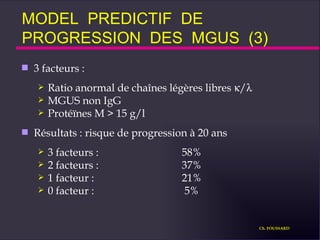 MODEL  PREDICTIF  DE  PROGRESSION  DES  MGUS  (3) 3 facteurs : Ratio anormal de chaînes légères libres   /  MGUS non IgG Protéïnes M > 15 g/l Résultats : risque de progression à 20 ans  3 facteurs : 58% 2 facteurs : 37% 1 facteur : 21% 0 facteur :  5% Ch. FOUSSARD 