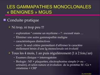 Conduite pratique  Ni trop, ni trop peu !!! exploration " comme un myélome » ? : excessif mais … Éliminer une autre gammapathie maligne caractéristiques distinctives suivi : le seul critère permettant d'affirmer le caractère réellement bénin d'une Ig monoclonale est évolutif Tous les 4 mois, 1 an puis régulièrement (1 à 2 fois/an) Examen clinique + interrogatoire Biologie : NF + plaquettes, electrophorèse simple (+ ou – urinaire), et selon nature et évolution  de la protéïne M : Ca + créatinine + CRP LES GAMMAPATHIES MONOCLONALES  « BENIGNES » MGUS Ch. FOUSSARD 