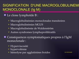 SIGNIFICATION  D'UNE MACROGLOBULINEMIE MONOCLONALE (Ig M) Le clone lymphoïde B : Macroglobulinémies monoclonales transitoires  Macroglobulinémies MGUS Macroglobulinémie de Waldenström Autres syndromes lymphoprolifératifs Conséquences symptomatiques propres à l'IgM monoclonale : Hyperviscosité hypervolémie hémolyse par agglutinines froides Ch. FOUSSARD 