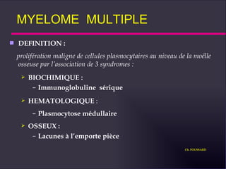 MYELOME  MULTIPLE DEFINITION :  prolifération maligne de cellules plasmocytaires au niveau de la moëlle osseuse par l’association de 3 syndromes : BIOCHIMIQUE : Immunoglobuline  sérique HEMATOLOGIQUE  : Plasmocytose médullaire OSSEUX : Lacunes à l’emporte pièce Ch. FOUSSARD 