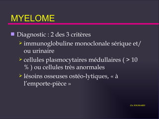 MYELOME Diagnostic : 2 des 3 critères immunoglobuline monoclonale sérique et/ou urinaire cellules plasmocytaires médullaires ( > 10 % ) ou cellules très anormales lésoins osseuses ostéo-lytiques, « à l’emporte-pièce » Ch. FOUSSARD 