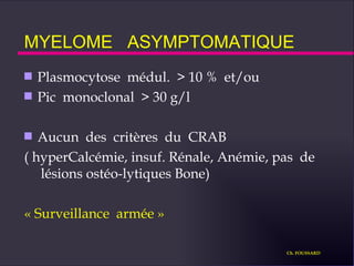 MYELOME  ASYMPTOMATIQUE Plasmocytose  médul.  > 10 %  et/ou Pic  monoclonal  > 30 g/l Aucun  des  critères  du  CRAB ( hyperCalcémie, insuf. Rénale, Anémie, pas  de  lésions ostéo-lytiques Bone) « Surveillance  armée » Ch. FOUSSARD 