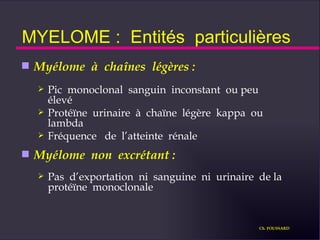 MYELOME :  Entités  particulières Myélome  à  chaînes  légères : Pic  monoclonal  sanguin  inconstant  ou peu  élevé Protéïne  urinaire  à  chaïne  légère  kappa  ou lambda Fréquence  de  l’atteinte  rénale Myélome  non  excrétant :   Pas  d’exportation  ni  sanguine  ni  urinaire  de la  protéïne  monoclonale Ch. FOUSSARD 