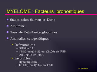 MYELOME : Facteurs  pronostiques Stades  selon  Salmon  et  Durie Albumine Taux  de  Béta-2 microglobulines Anomalies  cytogénétiques : Défavorables : Délétion  13 t(4;14)  ou t(14;16)  ou  t(14;20)  en  FISH Del  17p 13  en  FISH Favorables : Hyperdiploïdie T(11;14)  ou  t(6;14)  en  FISH Ch. FOUSSARD 