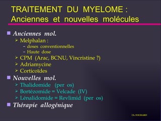 Anciennes  mol. Melphalan :  doses  conventionnelles  Haute  dose CPM  (Arac, BCNU, Vincristine ?) Adriamycine Corticoïdes Nouvelles  mol. Thalidomide  (per  os) Bortézomide = Velcade  (IV) Lénalidomide = Revlimid  (per  os) Thérapie  allogénique TRAITEMENT  DU  MYELOME :  Anciennes  et  nouvelles  molécules Ch. FOUSSARD 
