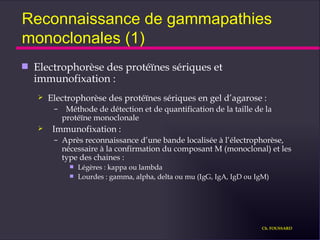 Reconnaissance de gammapathies monoclonales (1) Electrophorèse des protéïnes sériques et immunofixation : Electrophorèse des protéïnes sériques en gel d’agarose : Méthode de détection et de quantification de la taille de la protéïne monoclonale Immunofixation : Après reconnaissance d’une bande localisée à l’électrophorèse, nécessaire à la confirmation du composant M (monoclonal) et les type des chaines : Légères : kappa ou lambda Lourdes : gamma, alpha, delta ou mu (IgG, IgA, IgD ou IgM) Ch. FOUSSARD 