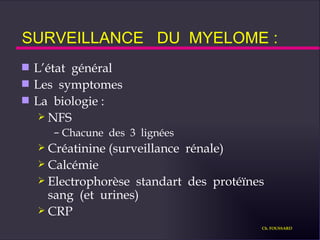 SURVEILLANCE  DU  MYELOME : L’état  général Les  symptomes La  biologie : NFS Chacune  des  3  lignées Créatinine (surveillance  rénale) Calcémie Electrophorèse  standart  des  protéïnes  sang  (et  urines) CRP Ch. FOUSSARD 