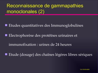 Reconnaissance de gammapathies monoclonales (2) Etudes quantitatives des Immunoglobulines Electrophorèse des protéïnes urinaires et immunofixation : urines de 24 heures Etude (dosage) des chaînes légères libres sériques Ch. FOUSSARD 