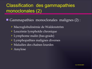 Classification  des gammapathies monoclonales (2) Gammapathies  monoclonales  malignes (2) : Macroglobulinémie de Waldenström Leucémie lymphoïde chronique Lymphome malin (bas-grade) Lymphopathies malignes diverses Maladies des chaînes lourdes Amylose Ch. FOUSSARD 