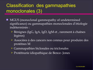 Classification  des gammapathies monoclonales (3) MGUS (monoclonal gammopathy of undetermined significance) ou gammapathies monoclonales d’étiologie indéterminée : Bénignes (IgG, IgA, IgD, IgM et , rarement à chaînes légères) Associées à des cancers non connus pour produire des protéïnes M Gammapathies biclonales ou triclonales Protéïnurie idiopathique de Bence- Jones Ch. FOUSSARD 