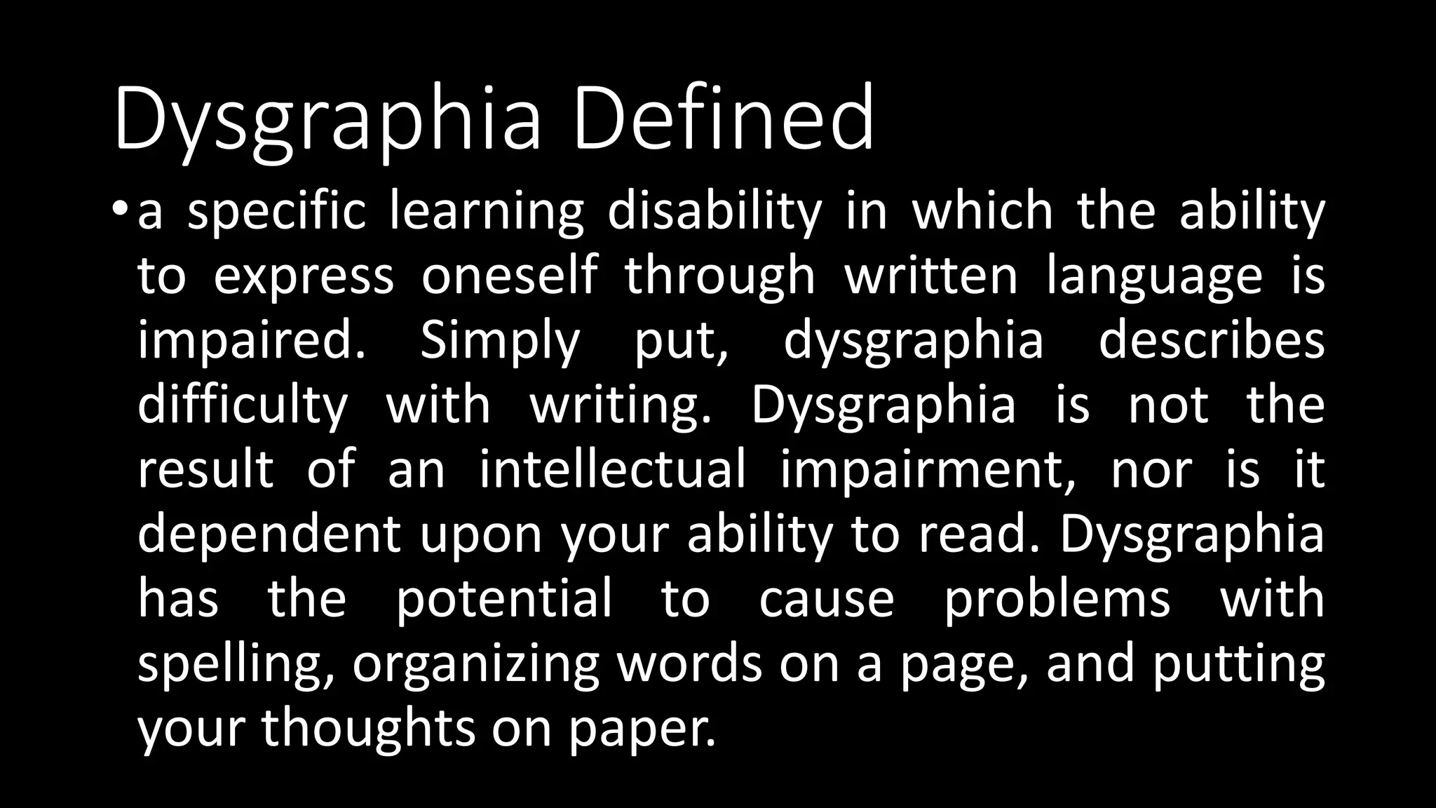 Dysgraphia Defined
•a specific learning disability in which the ability
to express oneself through written language is
impaired. Simply put, dysgraphia describes
difficulty with writing. Dysgraphia is not the
result of an intellectual impairment, nor is it
dependent upon your ability to read. Dysgraphia
has the potential to cause problems with
spelling, organizing words on a page, and putting
your thoughts on paper.