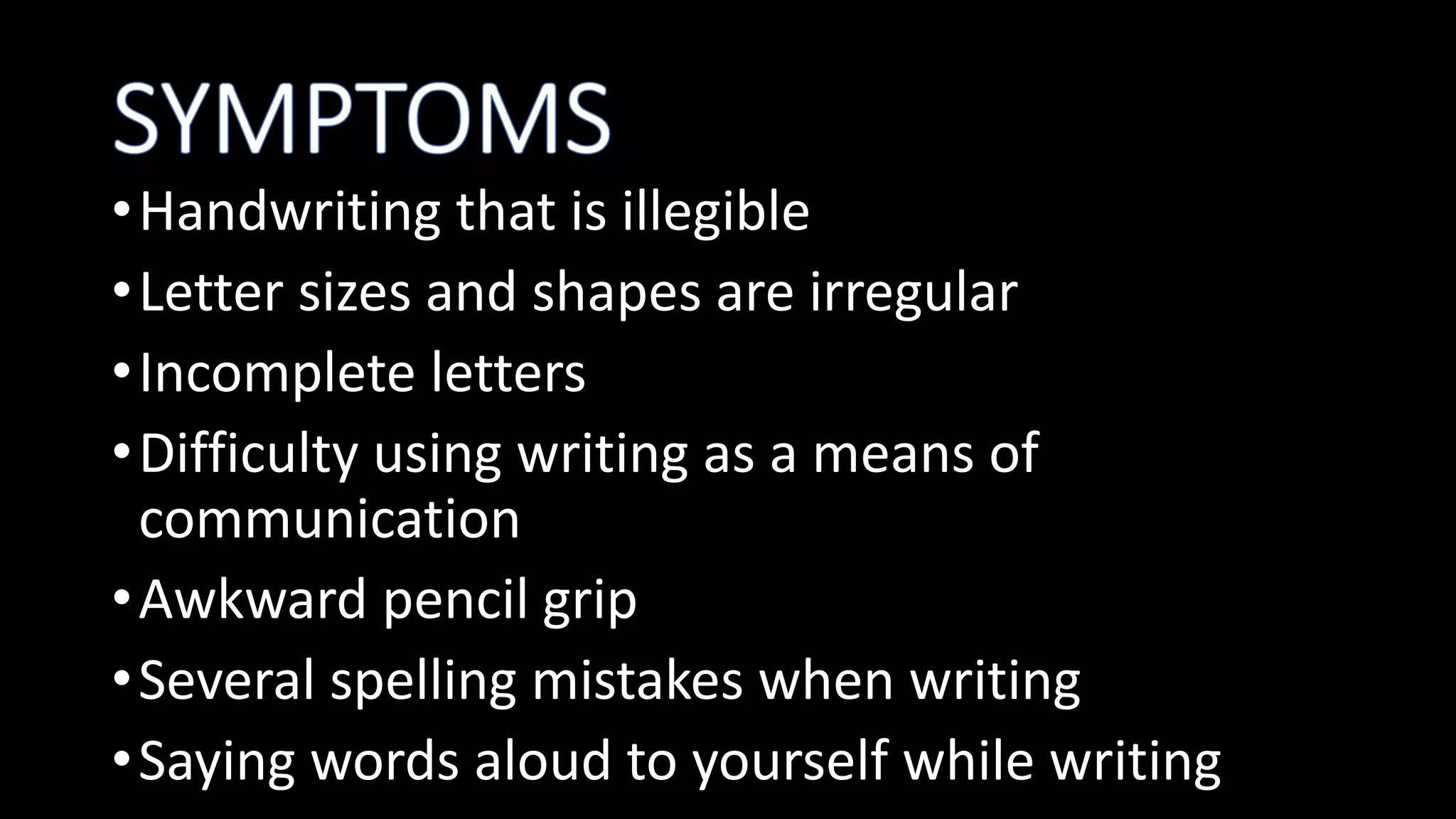 •Handwriting that is illegible
•Letter sizes and shapes are irregular
•Incomplete letters
•Difficulty using writing as a means of
communication
•Awkward pencil grip
•Several spelling mistakes when writing
•Saying words aloud to yourself while writing
