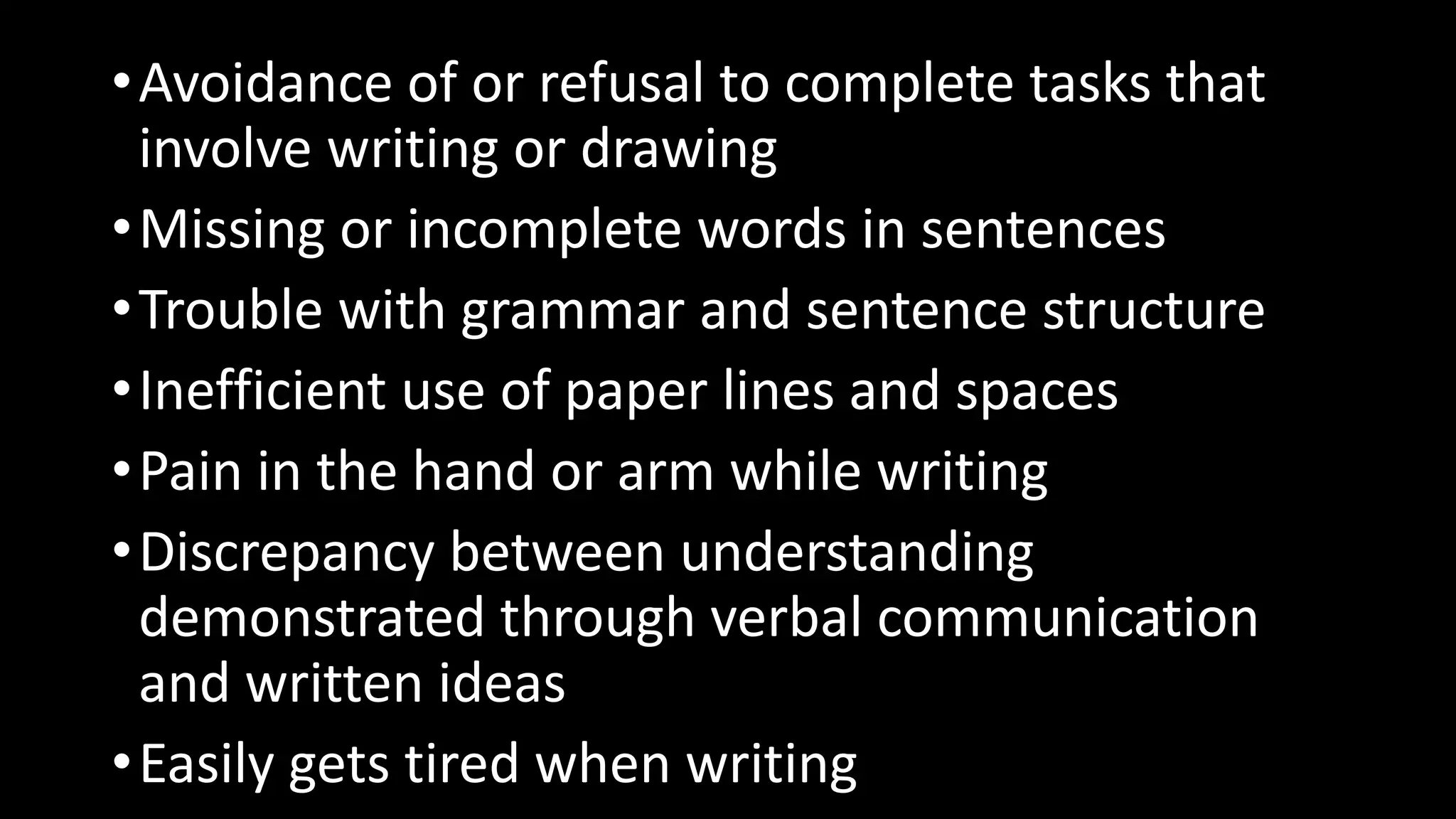 •Avoidance of or refusal to complete tasks that
involve writing or drawing
•Missing or incomplete words in sentences
•Trouble with grammar and sentence structure
•Inefficient use of paper lines and spaces
•Pain in the hand or arm while writing
•Discrepancy between understanding
demonstrated through verbal communication
and written ideas
•Easily gets tired when writing