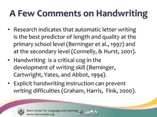 Stern Center for Language and Learning
www.sterncenter.org
• Research indicates that automatic letter writing
is the best predictor of length and quality at the
primary school level (Berninger et al., 1997) and
at the secondary level (Connelly, & Hurst, 2001).
• Handwriting is a critical cog in the
development of writing skill (Berninger,
Cartwright, Yates, and Abbot, 1994).
• Explicit handwriting instruction can prevent
writing difficulties (Graham, Harris, Fink, 2000).
A Few Comments on Handwriting
 