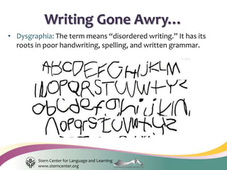 Stern Center for Language and Learning
www.sterncenter.org
• Dysgraphia: The term means “disordered writing.” It has its
roots in poor handwriting, spelling, and written grammar.
Writing Gone Awry…
 