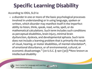 Stern Center for Language and Learning
www.sterncenter.org
According to IDEA, SLD is:
– a disorder in one or more of the basic psychological processes
involved in understanding or in using language, spoken or
written, which disorder may manifest itself in the imperfect
ability to listen, think, speak, read, write, spell, or do
mathematical calculations. Such term includes such conditions
as perceptual disabilities, brain injury, minimal brain
dysfunction, dyslexia, and developmental aphasia. Such term
does not include a learning problem that is primarily the result
of visual, hearing, or motor disabilities, of mental retardation*,
of emotional disturbance, or of environmental, cultural, or
economic disadvantage.” (20 U.S.C. § 1401 (30)) *Now known as
intellectual disability
Specific Learning Disability
 