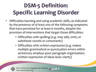 Stern Center for Language and Learning
www.sterncenter.org
• Difficulties learning and using academic skills, as indicated
by the presence of al least one of the following symptoms
that have persisted for at least 6 months, despite the
provision of interventions that target those difficulties:
• Difficulties with spelling (e.g. may add, omit, or
substitute vowels or consonants)
• Difficulties with written expression (e.g. makes
multiple grammatical or punctuation errors within
sentences; employs poor paragraph organization;
written expression of ideas lacks clarity)
DSM-5 Definition:
Specific Learning Disorder
 
