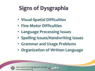Stern Center for Language and Learning
www.sterncenter.org
• Visual-Spatial Difficulties
• Fine Motor Difficulties
• Language Processing Issues
• Spelling Issues/Handwriting Issues
• Grammar and Usage Problems
• Organization of Written Language
Signs of Dysgraphia
 