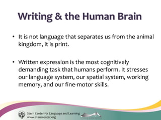 Stern Center for Language and Learning
www.sterncenter.org
• It is not language that separates us from the animal
kingdom, it is print.
• Written expression is the most cognitively
demanding task that humans perform. It stresses
our language system, our spatial system, working
memory, and our fine-motor skills.
Writing & the Human Brain
 