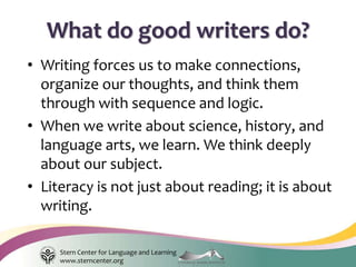 Stern Center for Language and Learning
www.sterncenter.org
• Writing forces us to make connections,
organize our thoughts, and think them
through with sequence and logic.
• When we write about science, history, and
language arts, we learn. We think deeply
about our subject.
• Literacy is not just about reading; it is about
writing.
What do good writers do?
 