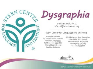 Stern Center for Language and Learning
Dysgraphia
Williston, Vermont
183 Talcott Road | Suite 101
Williston, VT | 05495
Toll free | 800-544-4863
Phone | 802-878-2332
Fax |802-878-0230
West Lebanon, New Hampshire
1 Oak Ridge Rd., Unit 9B
West Lebanon, NH | 03784
Phone | 603-276-3165
Fax | 603-653-5606
BECAUSE ALL GREAT MINDS DON’T THINK ALIKE
Melissa Farrall, Ph.D.
mfarrall@sterncenter.org
 